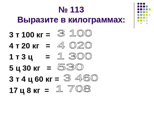 № 113Выразите в килограммах: 3 т 100 кг = 4 т 20 кг = 1 т 3 ц =5 ц 30 кг =3 т 4 ц 60 кг =17 ц 8 кг =