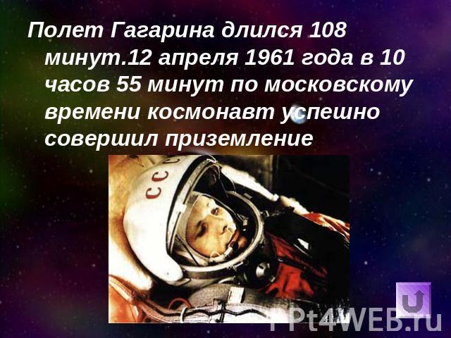 Полет Гагарина длился 108 минут.12 апреля 1961 года в 10 часов 55 минут по московскому времени космонавт успешно совершил приземление