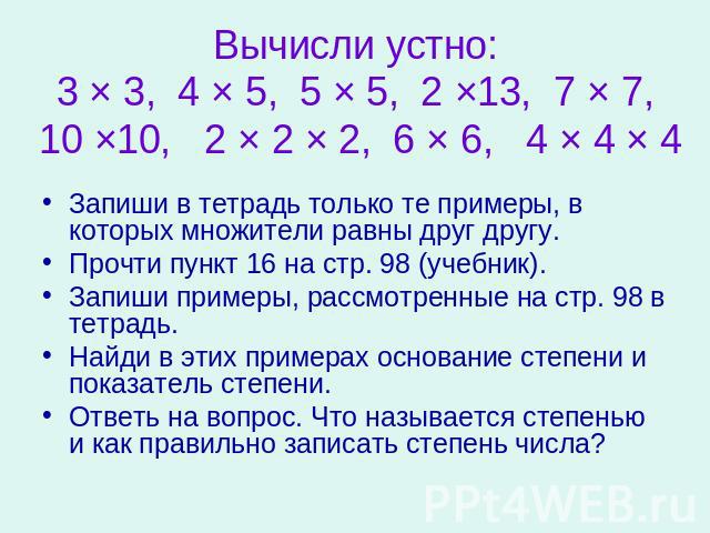 Вычисли устно:3 × 3, 4 × 5, 5 × 5, 2 ×13, 7 × 7, 10 ×10, 2 × 2 × 2, 6 × 6, 4 × 4 × 4 Запиши в тетрадь только те примеры, в которых множители равны друг другу.Прочти пункт 16 на стр. 98 (учебник).Запиши примеры, рассмотренные на стр. 98 в тетрадь.Най…