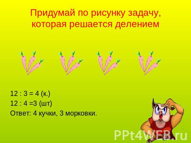Придумай по рисунку задачу, которая решается делением 12 : 3 = 4 (к.)12 : 4 =3 (шт)Ответ: 4 кучки, 3 морковки.