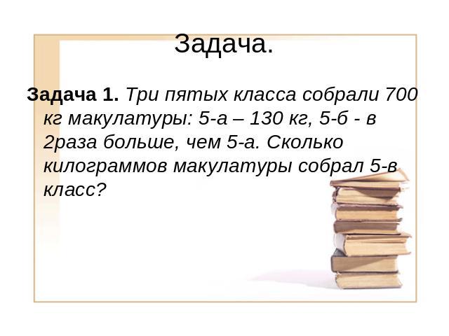 Задача. Задача 1. Три пятых класса собрали 700 кг макулатуры: 5-а – 130 кг, 5-б - в 2раза больше, чем 5-а. Сколько килограммов макулатуры собрал 5-в класс?