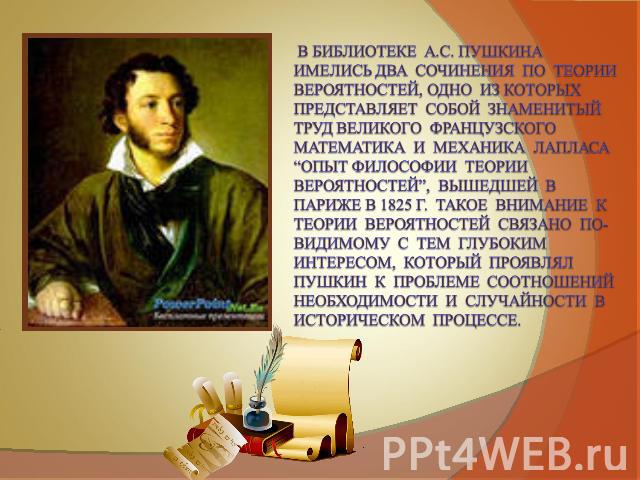 В библиотеке А.С. Пушкина имелись два сочинения по теории вероятностей, одно из которых представляет собой знаменитый труд великого французского математика и механика Лапласа “Опыт философии теории вероятностей”, вышедшей в Париже в 1825 г. Такое вн…