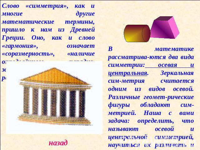 Слово «симметрия», как и многие другие математические термины, пришло к нам из Древней Греции. Оно, как и слово «гармония», означает «соразмерность», «наличие определённого порядка, закономер-ности в расположении частей». В математике рассматрива-ют…