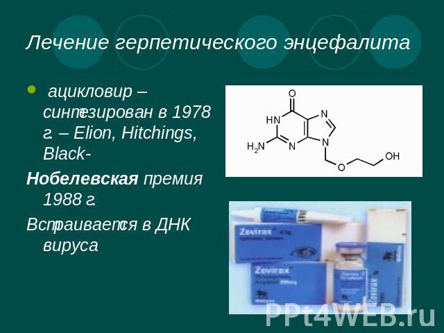 Лечение герпетического энцефалита ацикловир – синтезирован в 1978 г. – Elion, Hitchings, Black- Нобелевская премия 1988 г.Встраивается в ДНК вируса