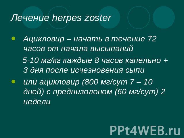 Лечение herpes zoster Ацикловир – начать в течение 72 часов от начала высыпаний 5-10 мг/кг каждые 8 часов капельно + 3 дня после исчезновения сыпи или ацикловир (800 мг/сут 7 – 10 дней) с преднизолоном (60 мг/сут) 2 недели