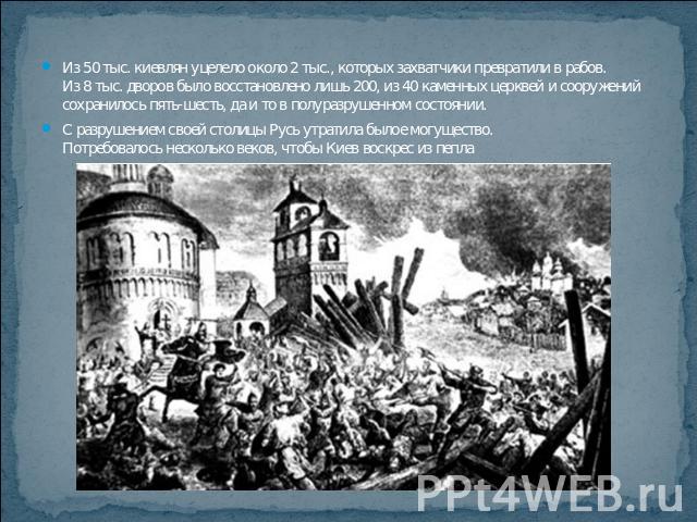 Из 50 тыс. киевлян уцелело около 2 тыс., которых захватчики превратили в рабов. Из 8 тыс. дворов было восстановлено лишь 200, из 40 каменных церквей и сооружений сохранилось пять-шесть, да и то в полуразрушенном состоянии.С разрушением своей столицы…
