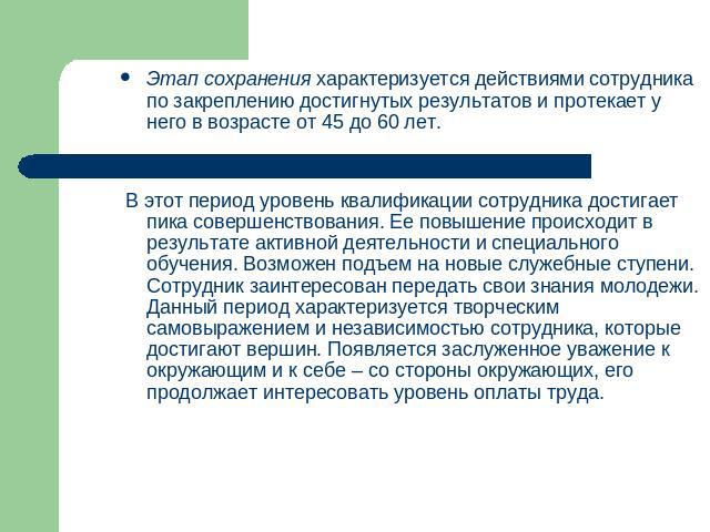 Этап сохранения характеризуется действиями сотрудника по закреплению достигнутых результатов и протекает у него в возрасте от 45 до 60 лет. В этот период уровень квалификации сотрудника достигает пика совершенствования. Ее повышение происходит в рез…