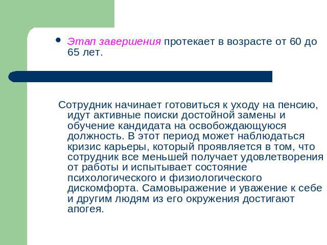 Этап завершения протекает в возрасте от 60 до 65 лет. Сотрудник начинает готовиться к уходу на пенсию, идут активные поиски достойной замены и обучение кандидата на освобождающуюся должность. В этот период может наблюдаться кризис карьеры, который п…