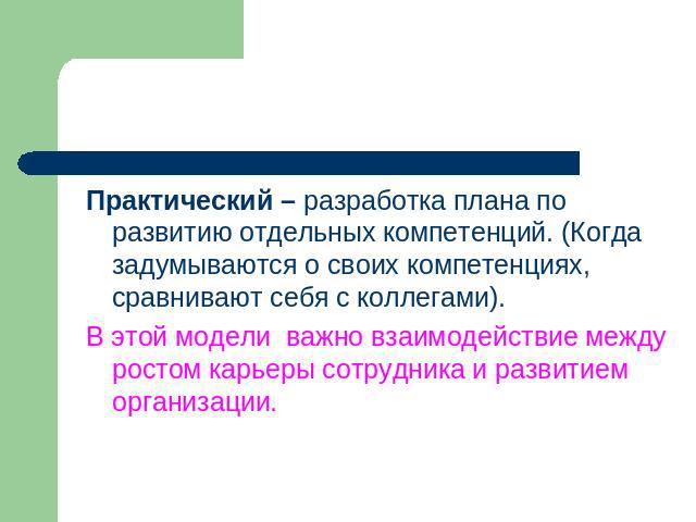 Практический – разработка плана по развитию отдельных компетенций. (Когда задумываются о своих компетенциях, сравнивают себя с коллегами).В этой модели важно взаимодействие между ростом карьеры сотрудника и развитием организации.