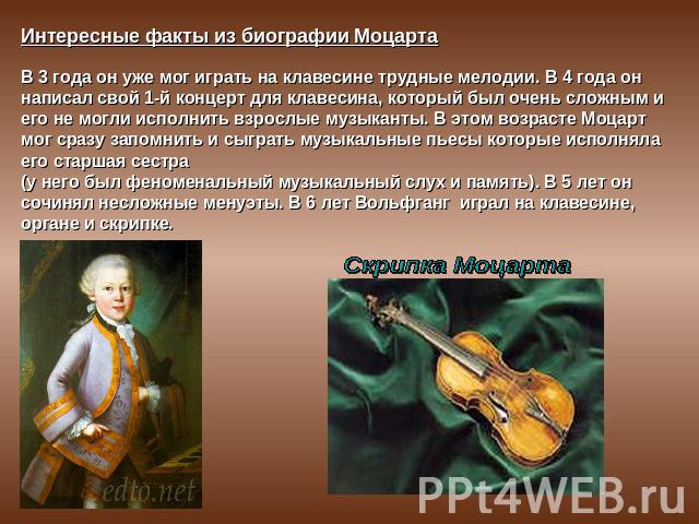 Интересные факты из биографии МоцартаВ 3 года он уже мог играть на клавесине трудные мелодии. В 4 года он написал свой 1-й концерт для клавесина, который был очень сложным и его не могли исполнить взрослые музыканты. В этом возрасте Моцарт мог сразу…