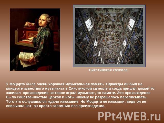 У Моцарта была очень хорошая музыкальная память. Однажды он был на концерте известного музыканта в Сикстинской капелле и когда пришел домой то записал произведение, которое играл музыкант, по памяти. Это произведение было собственностью церкви и нот…