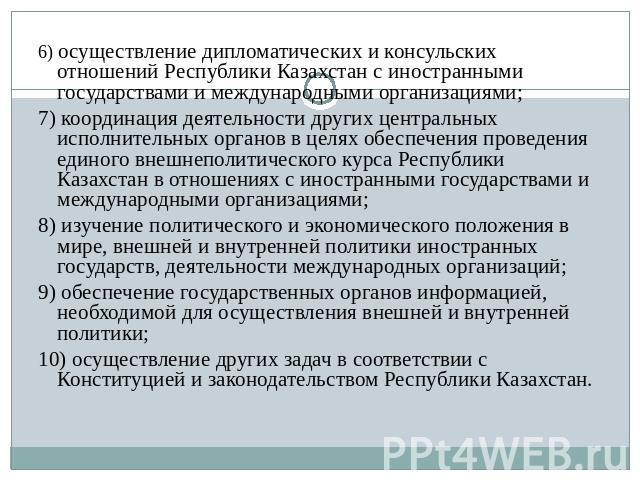 6) осуществление дипломатических и консульских отношений Республики Казахстан с иностранными государствами и международными организациями; 7) координация деятельности других центральных исполнительных органов в целях обеспечения проведения единого в…