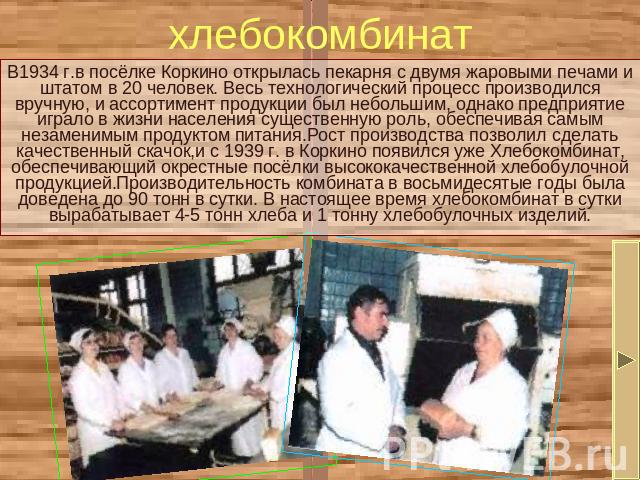 хлебокомбинат В1934 г.в посёлке Коркино открылась пекарня с двумя жаровыми печами и штатом в 20 человек. Весь технологический процесс производился вручную, и ассортимент продукции был небольшим, однако предприятие играло в жизни населения существенн…