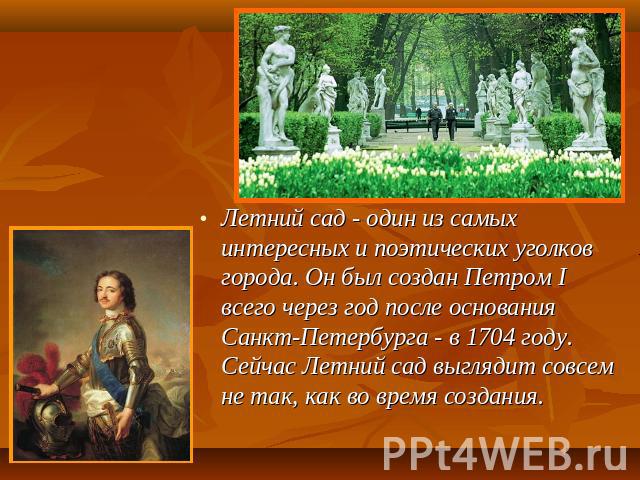 Летний сад - один из самых интересных и поэтических уголков города. Он был создан Петром I всего через год после основания Санкт-Петербурга - в 1704 году. Сейчас Летний сад выглядит совсем не так, как во время создания.