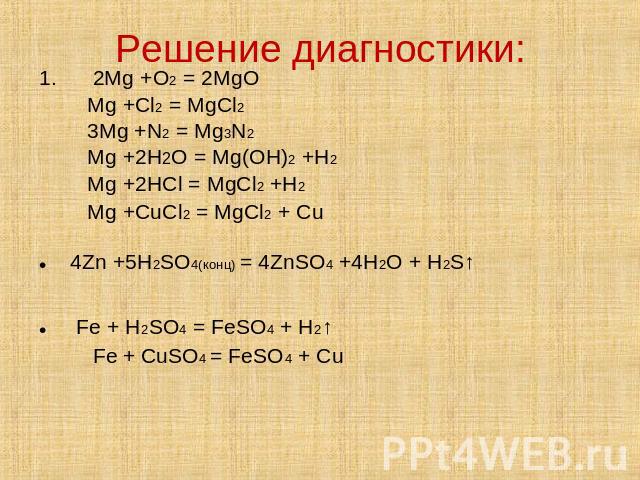 Решение диагностики: 1. 2Mg +O2 = 2MgOMg +Cl2 = MgCl23Mg +N2 = Mg3N2Mg +2H2O = Mg(OH)2 +H2Mg +2HCl = MgCl2 +H2Mg +CuCl2 = MgCl2 + Cu 4Zn +5H2SO4(конц) = 4ZnSO4 +4H2O + H2S↑ Fe + H2SO4 = FeSO4 + H2↑ Fe + CuSO4 = FeSO4 + Cu