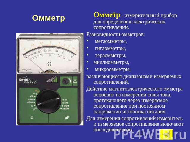 Омметр Омметр – измерительный прибор для определения электрических сопротивлений. Разновидности омметров: мегаомметры, гигаомметры, тераомметры, миллиомметры, микроомметры, различающиеся диапазонами измеряемых сопротивлений. Действие магнитоэлектрич…