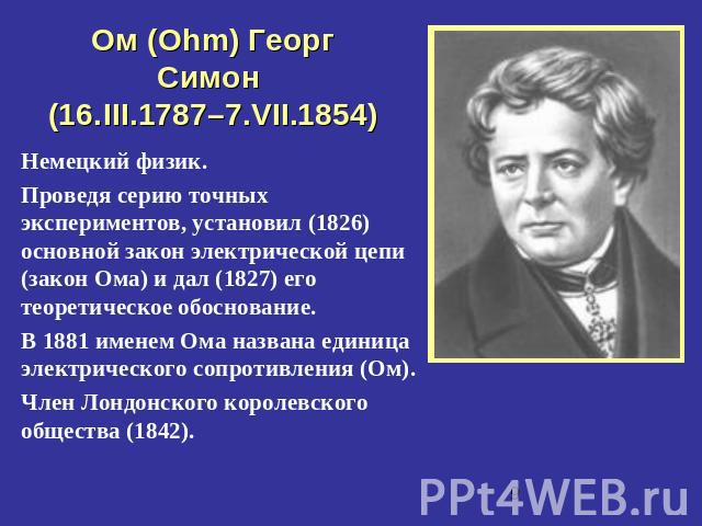 Ом (Ohm) Георг Симон (16.III.1787–7.VII.1854) Немецкий физик.Проведя серию точных экспериментов, установил (1826) основной закон электрической цепи (закон Ома) и дал (1827) его теоретическое обоснование.В 1881 именем Ома названа единица электрическо…