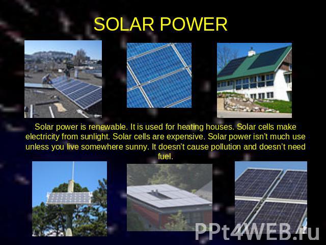 SOLAR POWER Solar power is renewable. It is used for heating houses. Solar cells make electricity from sunlight. Solar cells are expensive. Solar power isn’t much use unless you live somewhere sunny. It doesn’t cause pollution and doesn’t need fuel.