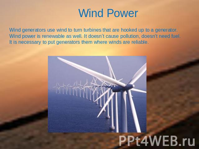 Wind Power Wind generators use wind to turn turbines that are hooked up to a generator. Wind power is renewable as well. It doesn’t cause pollution, doesn’t need fuel.It is necessary to put generators them where winds are reliable.