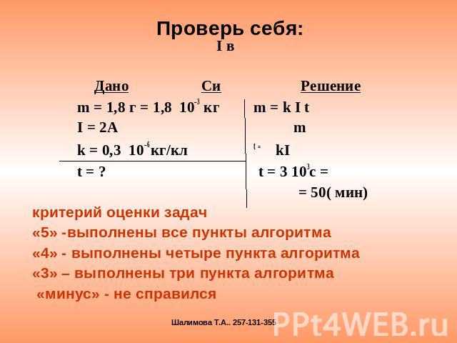 Проверь себя: I в Дано Си Решение m = 1,8 г = 1,8 10–3 кг m = k I t I = 2A m k = 0,3 10–6 кг/кл t = kI t = ? t = 3 103с = = 50( мин) критерий оценки задач «5» -выполнены все пункты алгоритма «4» - выполнены четыре пункта алгоритма «3» – выполнены тр…