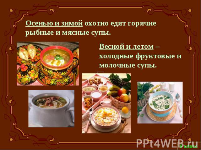 Осенью и зимой охотно едят горячие рыбные и мясные супы. Весной и летом – холодные фруктовые и молочные супы.