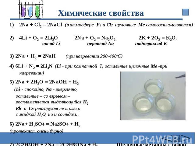 Химические свойства 2Na + Cl2 = 2NaCl (в атмосфере F2 и Cl2 щелочные Me самовоспламеняются) 4Li + O2 = 2Li2O 2Na + O2 = Na2O2 2K + 2O2 = K2O4 оксид Li пероксид Na надпероксид K 3) 2Na + Н2 = 2NaН (при нагревании 200-400oC)4) 6Li + N2 = 2Li3N (Li - п…