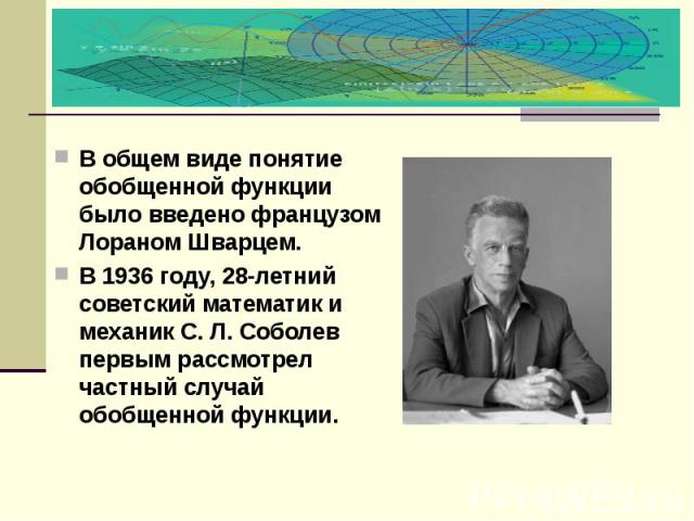 В общем виде понятие обобщенной функции было введено французом Лораном Шварцем. В 1936 году, 28-летний советский математик и механик С. Л. Соболев первым рассмотрел частный случай обобщенной функции.