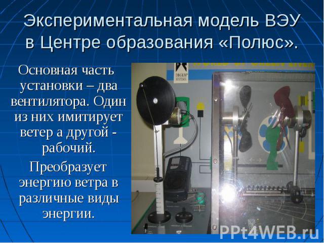Экспериментальная модель ВЭУ в Центре образования «Полюс». Основная часть установки – два вентилятора. Один из них имитирует ветер а другой - рабочий. Преобразует энергию ветра в различные виды энергии.