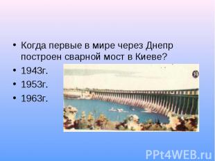 Когда первые в мире через Днепр построен сварной мост в Киеве?1943г.1953г.1963г.