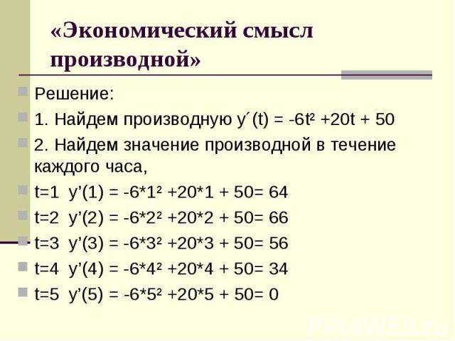 «Экономический смысл производной» Решение:1. Найдем производную у´(t) = -6t² +20t + 502. Найдем значение производной в течение каждого часа, t=1  y’(1) = -6*1² +20*1 + 50= 64t=2  y’(2) = -6*2² +20*2 + 50= 66t=3  y’(3) = -6*3² +20*3 + 50= 56t=4  y’(4…
