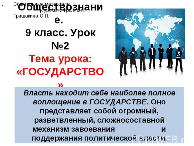 Обществознание. 9 класс. Урок №2Тема урока: «ГОСУДАРСТВО» Электронные материалы к урокам. Фрагмент.Гришакина О.П. Власть находит себе наиболее полное воплощение в ГОСУДАРСТВЕ. Оно представляет собой огромный, разветвленный, сложносоставной механизм …