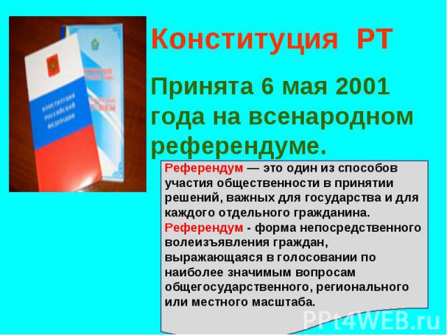 Конституция РТПринята 6 мая 2001 года на всенародном референдуме. Референдум — это один из способов участия общественности в принятии решений, важных для государства и для каждого отдельного гражданина. Референдум - форма непосредственного волеизъяв…