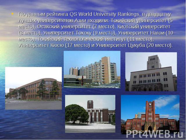По данным рейтинга QS World University Rankings, в двадцатку лучших университетов Азии входили: Токийский университет (5 место), Осакский университет (7 место), Киотский университет (8 место), Университет Тохоку (9 место), Университет Нагои (10 мест…