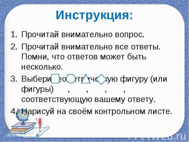 Инструкция: Прочитай внимательно вопрос.Прочитай внимательно все ответы. Помни, что ответов может быть несколько.Выбери геометрическую фигуру (или фигуры) , , , , соответствующую вашему ответу.Нарисуй на своём контрольном листе.