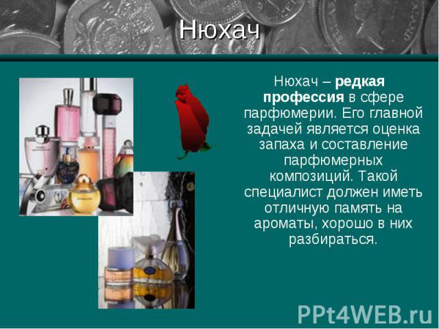 Нюхач Нюхач – редкая профессия в сфере парфюмерии. Его главной задачей является оценка запаха и составление парфюмерных композиций. Такой специалист должен иметь отличную память на ароматы, хорошо в них разбираться.