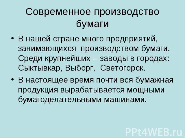 Современное производство бумаги В нашей стране много предприятий, занимающихся производством бумаги. Среди крупнейших – заводы в городах: Сыктывкар, Выборг, Светогорск.В настоящее время почти вся бумажная продукция вырабатывается мощными бумагоделат…