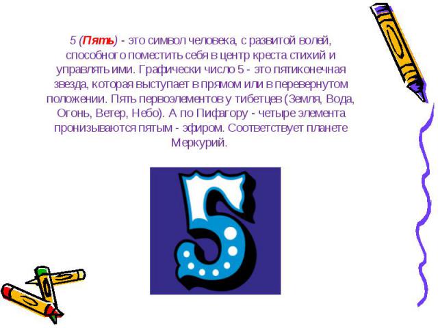 5 (Пять) - это символ человека, с развитой волей, способного поместить себя в центр креста стихий и управлять ими. Графически число 5 - это пятиконечная звезда, которая выступает в прямом или в перевернутом положении. Пять первоэлементов у тибетцев …