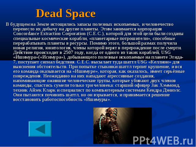 Dead Space В будущем на Земле истощились запасы полезных ископаемых, и человечество перенесло их добычу на другие планеты. Этим занимается корпорация Concordance Extraction Corporation (C.E.C.), которой для этой цели были созданы специальные космиче…
