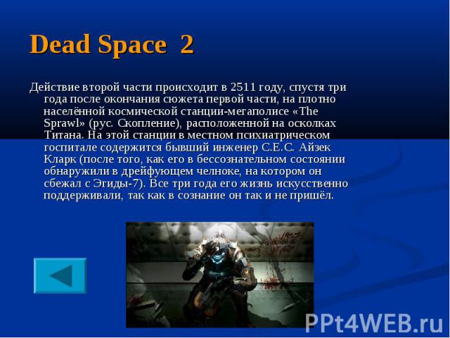 Dead Space 2 Действие второй части происходит в 2511 году, спустя три года после окончания сюжета первой части, на плотно населённой космической станции-мегаполисе «The Sprawl» (рус. Скопление), расположенной на осколках Титана. На этой станции в ме…