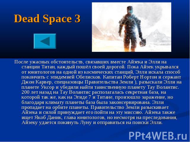 Dead Space 3 После ужасных обстоятельств, связавших вместе Айзека и Элли на станции Титан, каждый пошёл своей дорогой. Пока Айзек укрывался от юнитологов на одной из космических станций, Элли искала способ покончить с эпидемией Обелисков. Капитан Ро…