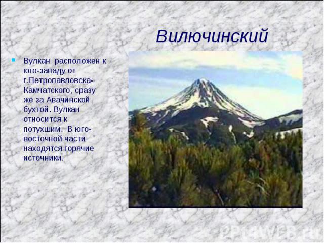 Вилючинский Вулкан расположен к юго-западу от г.Петропавловска-Камчатского, сразу же за Авачинской бухтой. Вулкан относится к потухшим. В юго-восточной части находятся горячие источники.