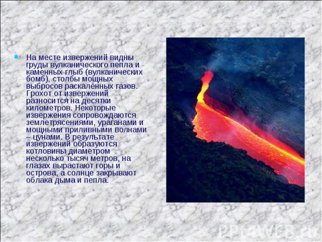 На месте извержений видны груды вулканического пепла и каменных глыб (вулканических бомб), столбы мощных выбросов раскалённых газов. Грохот от извержений разносится на десятки километров. Некоторые извержения сопровождаются землетрясениями, ураганам…