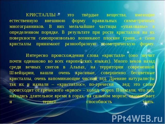 КРИСТАЛЛЫ – это твёрдые вещества, имеющие естественную внешнюю форму правильных симметричных многогранников. В них мельчайшие частицы «упакованы» в определенном порядке. В результате при росте кристаллов на их поверхности самопроизвольно возникают п…