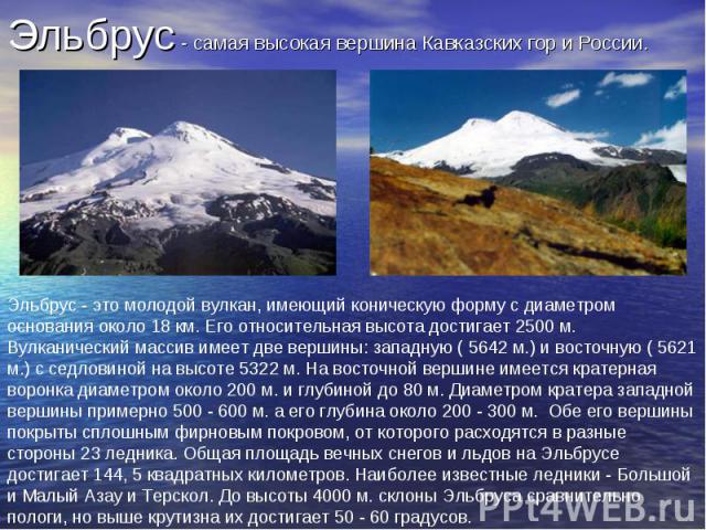 Эльбрус - самая высокая вершина Кавказских гор и России. Эльбрус - это молодой вулкан, имеющий коническую форму с диаметром основания около 18 км. Его относительная высота достигает 2500 м. Вулканический массив имеет две вершины: западную ( 5642 м.)…