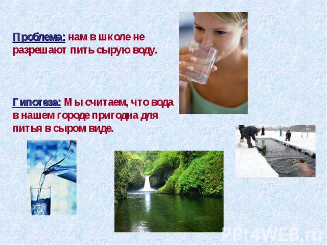 Проблема: нам в школе не разрешают пить сырую воду.Гипотеза: Мы считаем, что вода в нашем городе пригодна для питья в сыром виде.