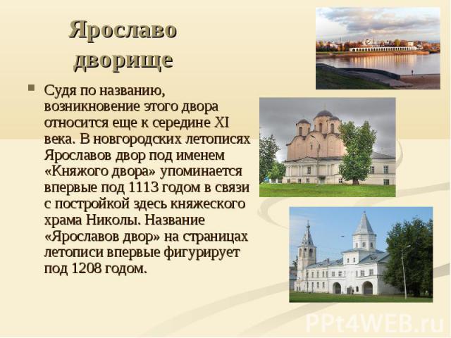 Ярославо дворище Судя по названию, возникновение этого двора относится еще к середине ХI века. В новгородских летописях Ярославов двор под именем «Княжого двора» упоминается впервые под 1113 годом в связи с постройкой здесь княжеского храма Николы. …