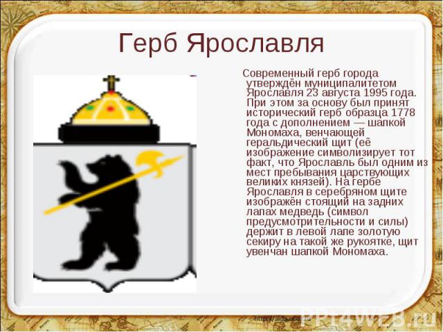 Современный герб города утверждён муниципалитетом Ярославля 23 августа 1995 года. При этом за основу был принят исторический герб образца 1778 года с дополнением — шапкой Мономаха, венчающей геральдический щит (её изображение символизирует тот факт,…