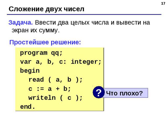 Задача. Ввести два целых числа и вывести на экран их сумму. Простейшее решение: program qq;var a, b, c: integer;begin read ( a, b ); c := a + b; writeln ( c );end.