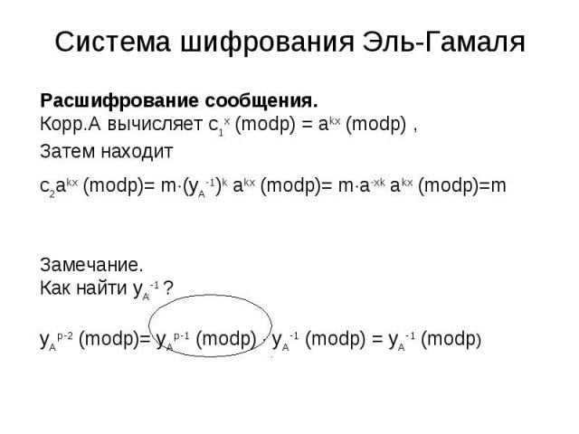 Система шифрования Эль-Гамаля Расшифрование сообщения.Корр.А вычисляет c1x (modp) = akx (modp) ,Затем находитc2akx (modp)= m(yA-1)k akx (modp)= ma-xk akx (modp)=m Замечание.Как найти yA-1 ? yAp-2 (modp)= yAp-1 (modp) yA-1 (modp) = yA-1 (modp)