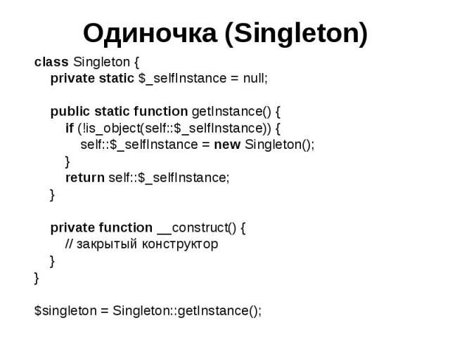 Одиночка (Singleton) class Singleton { private static $_selfInstance = null; public static function getInstance() { if (!is_object(self::$_selfInstance)) { self::$_selfInstance = new Singleton(); } return self::$_selfInstance; } private function __c…